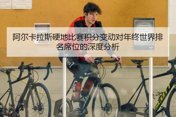 阿尔卡拉斯硬地比赛积分变动对年终世界排名席位的深度分析