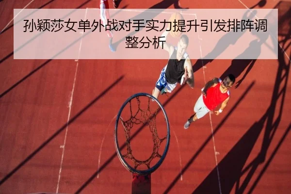 孙颖莎女单外战对手实力提升引发排阵调整分析