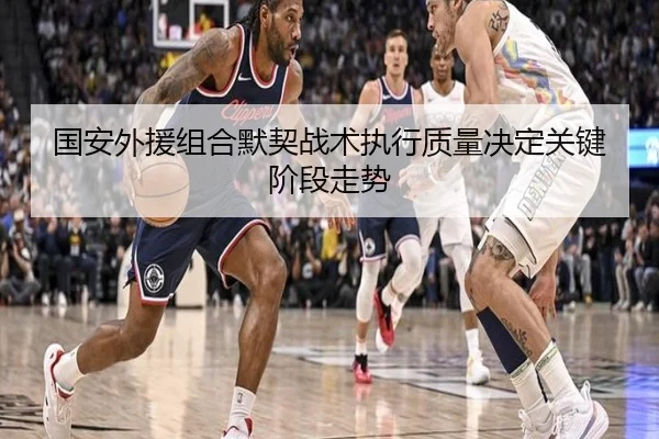 国安外援组合默契战术执行质量决定关键阶段走势